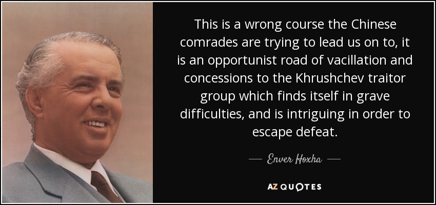Este es un camino equivocado al que los camaradas chinos tratan de llevarnos, es un camino oportunista de vacilación y concesiones al grupo traidor de Jruschov que se encuentra en graves dificultades, y está intrigando para escapar de la derrota. - Enver Hoxha