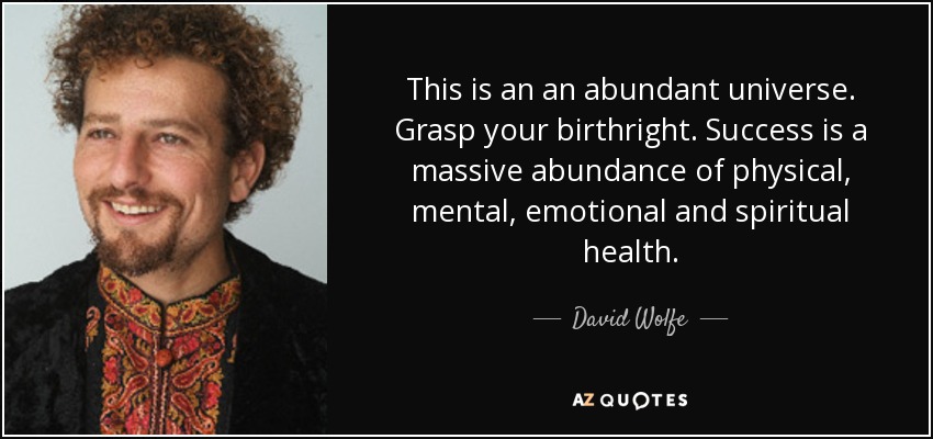 This is an an abundant universe. Grasp your birthright. Success is a massive abundance of physical, mental, emotional and spiritual health. - David Wolfe