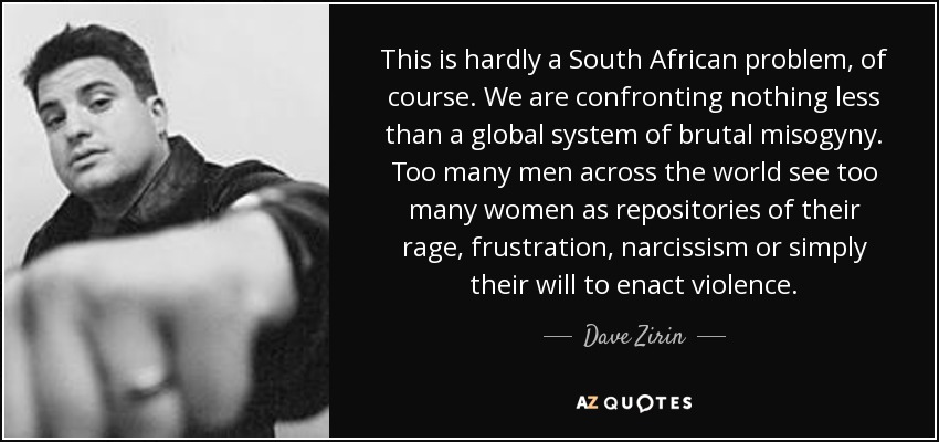 This is hardly a South African problem, of course. We are confronting nothing less than a global system of brutal misogyny. Too many men across the world see too many women as repositories of their rage, frustration, narcissism or simply their will to enact violence. - Dave Zirin