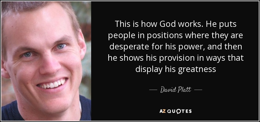 Así es como actúa Dios. Pone a la gente en posiciones en las que están desesperados por su poder, y luego muestra su provisión en formas que muestran su grandeza - David Platt