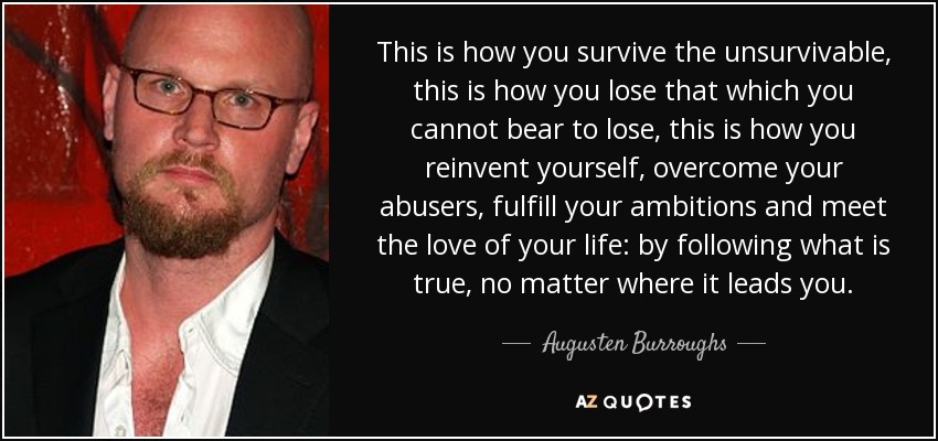 Así es como sobrevives a lo insuperable, así es como pierdes lo que no puedes soportar perder, así es como te reinventas, superas a tus maltratadores, cumples tus ambiciones y conoces al amor de tu vida: siguiendo lo que es verdadero, no importa adónde te lleve. - Augusten Burroughs
