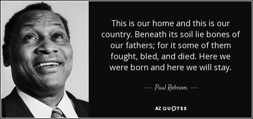 This is our home and this is our country. Beneath its soil lie bones of our fathers; for it some of them fought, bled, and died. Here we were born and here we will stay. - Paul Robeson