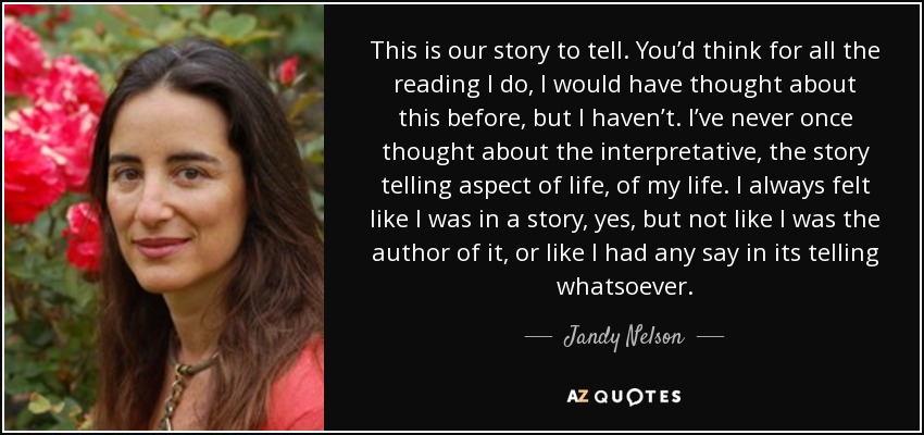 This is our story to tell. You’d think for all the reading I do, I would have thought about this before, but I haven’t. I’ve never once thought about the interpretative, the story telling aspect of life, of my life. I always felt like I was in a story, yes, but not like I was the author of it, or like I had any say in its telling whatsoever. - Jandy Nelson