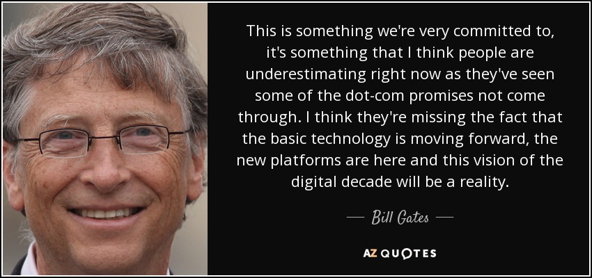 This is something we're very committed to, it's something that I think people are underestimating right now as they've seen some of the dot-com promises not come through. I think they're missing the fact that the basic technology is moving forward, the new platforms are here and this vision of the digital decade will be a reality. - Bill Gates