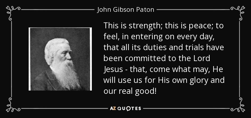 This is strength; this is peace; to feel, in entering on every day, that all its duties and trials have been committed to the Lord Jesus - that, come what may, He will use us for His own glory and our real good! - John Gibson Paton