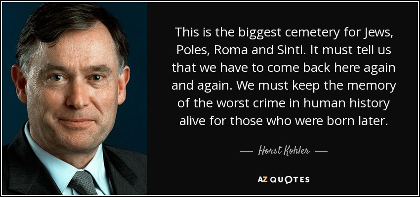 This is the biggest cemetery for Jews, Poles, Roma and Sinti. It must tell us that we have to come back here again and again. We must keep the memory of the worst crime in human history alive for those who were born later. - Horst Kohler