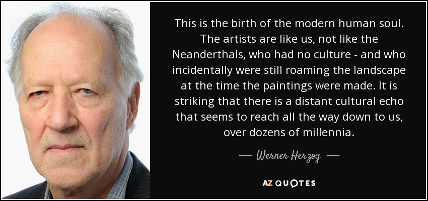 This is the birth of the modern human soul. The artists are like us, not like the Neanderthals, who had no culture - and who incidentally were still roaming the landscape at the time the paintings were made. It is striking that there is a distant cultural echo that seems to reach all the way down to us, over dozens of millennia. - Werner Herzog