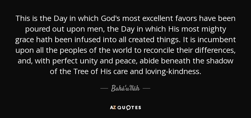 This is the Day in which God's most excellent favors have been poured out upon men, the Day in which His most mighty grace hath been infused into all created things. It is incumbent upon all the peoples of the world to reconcile their differences, and, with perfect unity and peace, abide beneath the shadow of the Tree of His care and loving-kindness. - Bahá'u'lláh