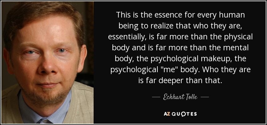 This is the essence for every human being to realize that who they are, essentially, is far more than the physical body and is far more than the mental body, the psychological makeup, the psychological 