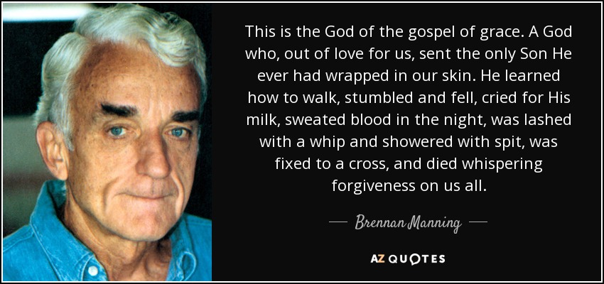 This is the God of the gospel of grace. A God who, out of love for us, sent the only Son He ever had wrapped in our skin. He learned how to walk, stumbled and fell, cried for His milk, sweated blood in the night, was lashed with a whip and showered with spit, was fixed to a cross, and died whispering forgiveness on us all. - Brennan Manning