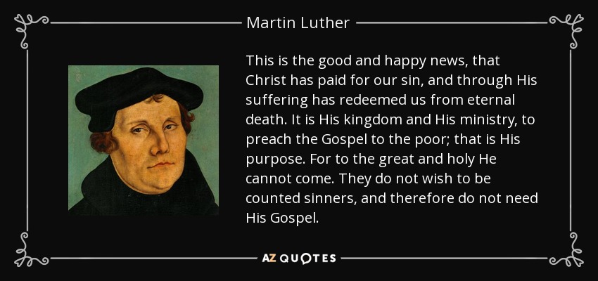 This is the good and happy news, that Christ has paid for our sin, and through His suffering has redeemed us from eternal death. It is His kingdom and His ministry, to preach the Gospel to the poor; that is His purpose. For to the great and holy He cannot come. They do not wish to be counted sinners, and therefore do not need His Gospel. - Martin Luther