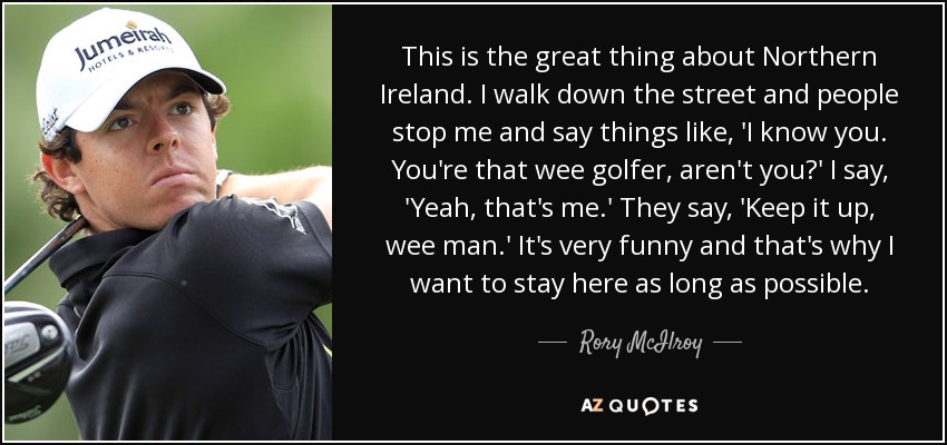 This is the great thing about Northern Ireland. I walk down the street and people stop me and say things like, 'I know you. You're that wee golfer, aren't you?' I say, 'Yeah, that's me.' They say, 'Keep it up, wee man.' It's very funny and that's why I want to stay here as long as possible. - Rory McIlroy