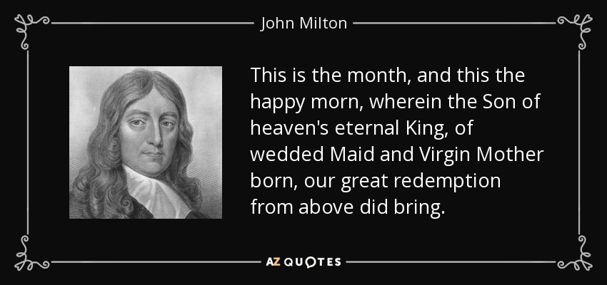 This is the month, and this the happy morn, wherein the Son of heaven's eternal King, of wedded Maid and Virgin Mother born, our great redemption from above did bring. - John Milton