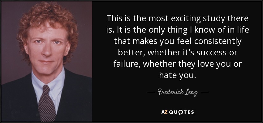This is the most exciting study there is. It is the only thing I know of in life that makes you feel consistently better, whether it's success or failure, whether they love you or hate you. - Frederick Lenz
