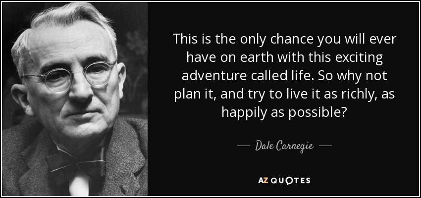 This is the only chance you will ever have on earth with this exciting adventure called life. So why not plan it, and try to live it as richly, as happily as possible? - Dale Carnegie