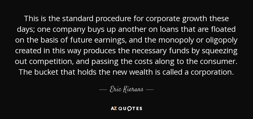 Este es el procedimiento habitual para el crecimiento de las empresas en la actualidad: una empresa compra a otra mediante préstamos que se conceden sobre la base de los beneficios futuros, y el monopolio u oligopolio creado de este modo produce los fondos necesarios eliminando a la competencia y repercutiendo los costes en el consumidor. El cubo que contiene la nueva riqueza se llama sociedad anónima. - Eric Kierans