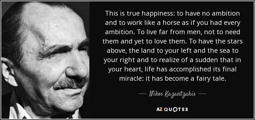 This is true happiness: to have no ambition and to work like a horse as if you had every ambition. To live far from men, not to need them and yet to love them. To have the stars above, the land to your left and the sea to your right and to realize of a sudden that in your heart, life has accomplished its final miracle: it has become a fairy tale. - Nikos Kazantzakis