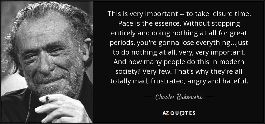 This is very important -- to take leisure time. Pace is the essence. Without stopping entirely and doing nothing at all for great periods, you're gonna lose everything...just to do nothing at all, very, very important. And how many people do this in modern society? Very few. That's why they're all totally mad, frustrated, angry and hateful. - Charles Bukowski