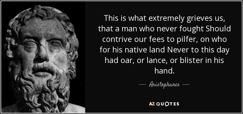 This is what extremely grieves us, that a man who never fought Should contrive our fees to pilfer, on who for his native land Never to this day had oar, or lance, or blister in his hand. - Aristophanes