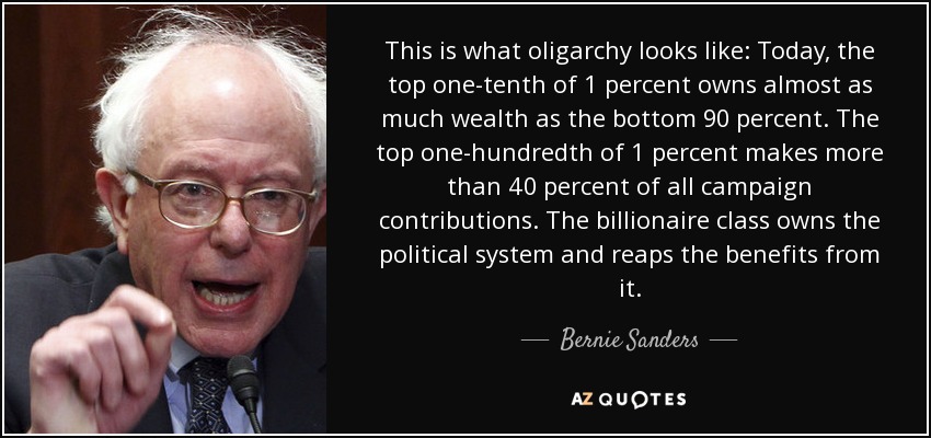 This is what oligarchy looks like: Today, the top one-tenth of 1 percent owns almost as much wealth as the bottom 90 percent. The top one-hundredth of 1 percent makes more than 40 percent of all campaign contributions. The billionaire class owns the political system and reaps the benefits from it. - Bernie Sanders