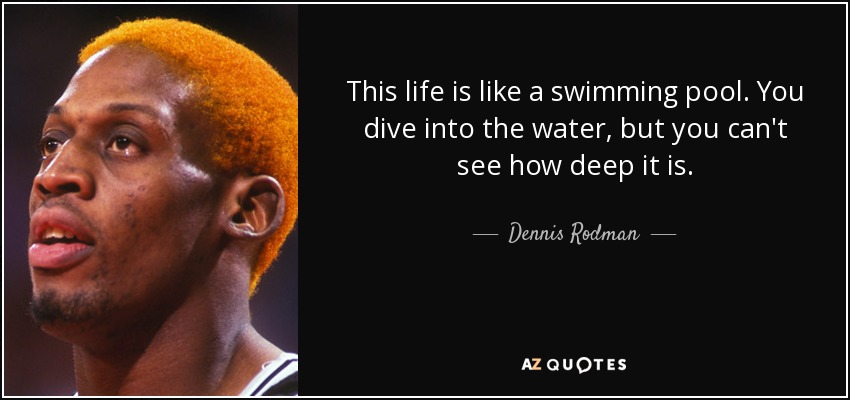 This life is like a swimming pool. You dive into the water, but you can't see how deep it is. - Dennis Rodman