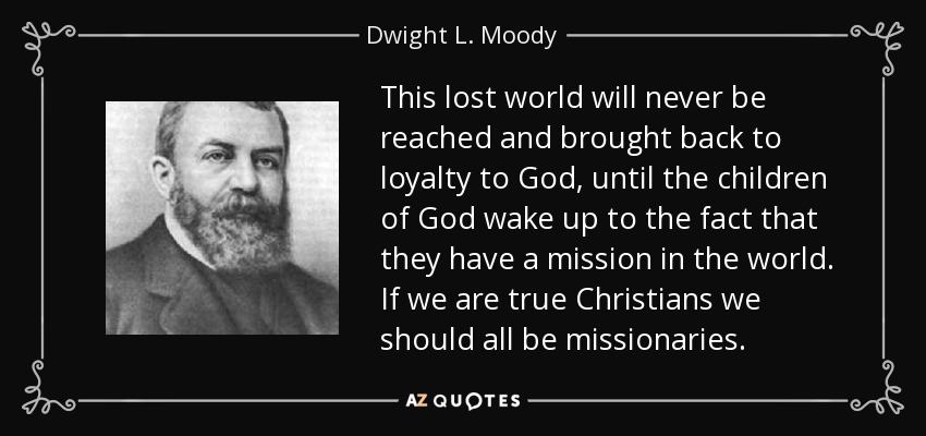 This lost world will never be reached and brought back to loyalty to God, until the children of God wake up to the fact that they have a mission in the world. If we are true Christians we should all be missionaries. - Dwight L. Moody