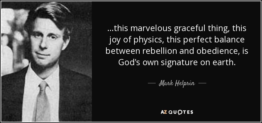 ...this marvelous graceful thing, this joy of physics, this perfect balance between rebellion and obedience, is God's own signature on earth. - Mark Helprin