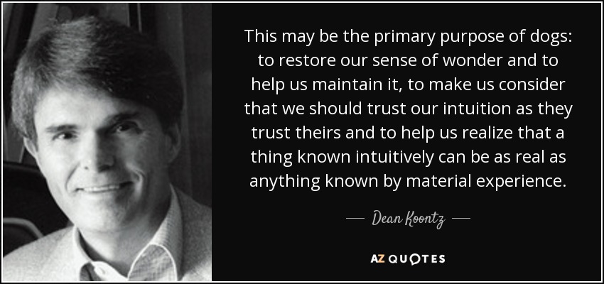 This may be the primary purpose of dogs: to restore our sense of wonder and to help us maintain it, to make us consider that we should trust our intuition as they trust theirs and to help us realize that a thing known intuitively can be as real as anything known by material experience. - Dean Koontz