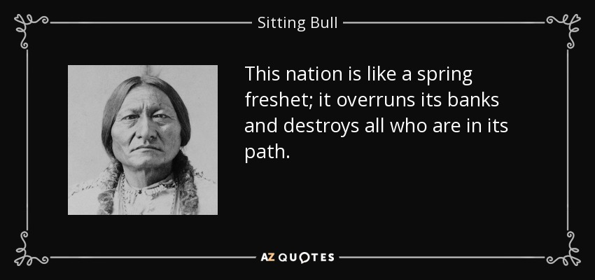 This nation is like a spring freshet; it overruns its banks and destroys all who are in its path. - Sitting Bull