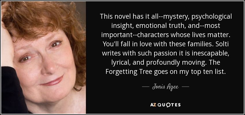 This novel has it all--mystery, psychological insight, emotional truth, and--most important--characters whose lives matter. You'll fall in love with these families. Solti writes with such passion it is inescapable, lyrical, and profoundly moving. The Forgetting Tree goes on my top ten list. - Jonis Agee