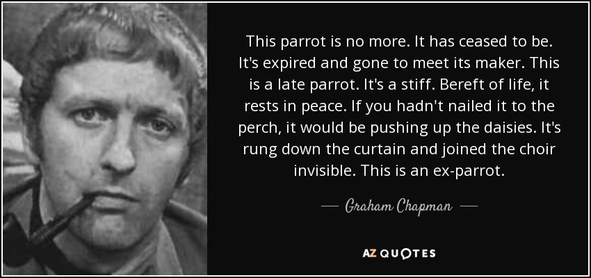 This parrot is no more. It has ceased to be. It's expired and gone to meet its maker. This is a late parrot. It's a stiff. Bereft of life, it rests in peace. If you hadn't nailed it to the perch, it would be pushing up the daisies. It's rung down the curtain and joined the choir invisible. This is an ex-parrot. - Graham Chapman