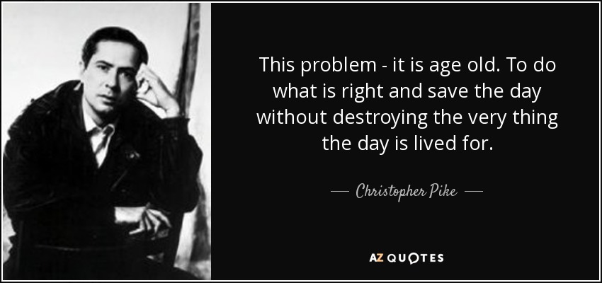 This problem - it is age old. To do what is right and save the day without destroying the very thing the day is lived for. - Christopher Pike