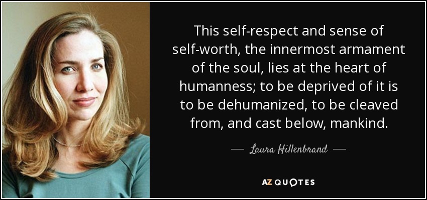 This self-respect and sense of self-worth, the innermost armament of the soul, lies at the heart of humanness; to be deprived of it is to be dehumanized, to be cleaved from, and cast below, mankind. - Laura Hillenbrand