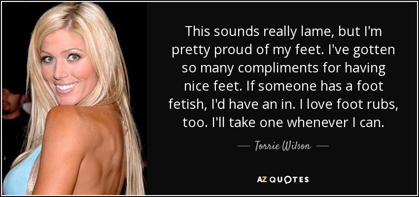 This sounds really lame, but I'm pretty proud of my feet. I've gotten so many compliments for having nice feet. If someone has a foot fetish, I'd have an in. I love foot rubs, too. I'll take one whenever I can. - Torrie Wilson