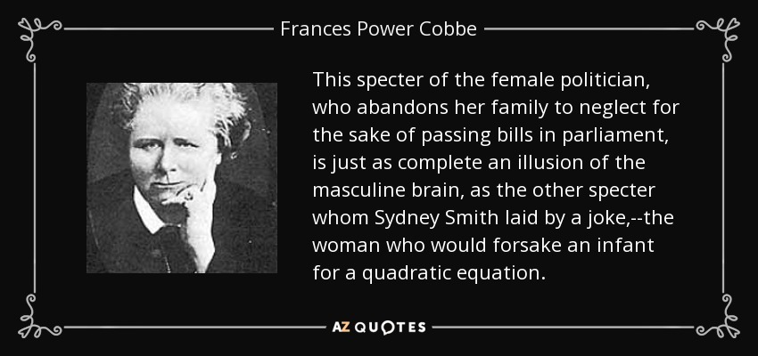 This specter of the female politician, who abandons her family to neglect for the sake of passing bills in parliament, is just as complete an illusion of the masculine brain, as the other specter whom Sydney Smith laid by a joke,--the woman who would forsake an infant for a quadratic equation. - Frances Power Cobbe