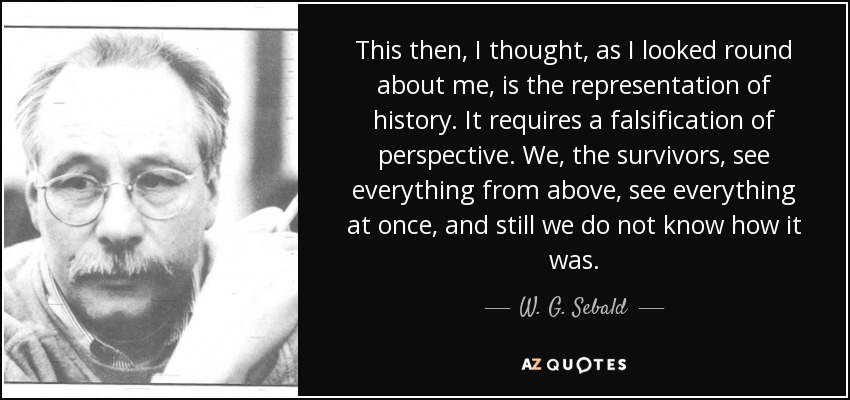 This then, I thought, as I looked round about me, is the representation of history. It requires a falsification of perspective. We, the survivors, see everything from above, see everything at once, and still we do not know how it was. - W. G. Sebald