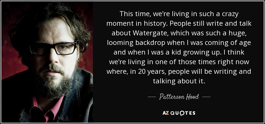 This time, we're living in such a crazy moment in history. People still write and talk about Watergate, which was such a huge, looming backdrop when I was coming of age and when I was a kid growing up. I think we're living in one of those times right now where, in 20 years, people will be writing and talking about it. - Patterson Hood