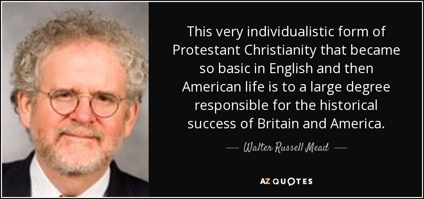 This very individualistic form of Protestant Christianity that became so basic in English and then American life is to a large degree responsible for the historical success of Britain and America. - Walter Russell Mead