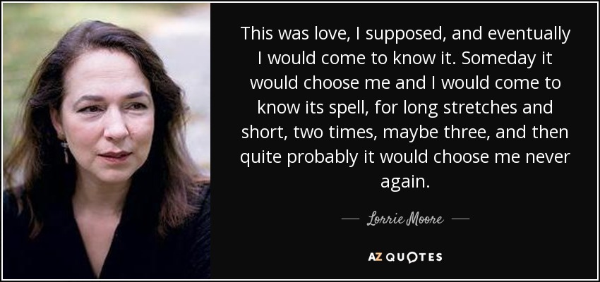 This was love, I supposed, and eventually I would come to know it. Someday it would choose me and I would come to know its spell, for long stretches and short, two times, maybe three, and then quite probably it would choose me never again. - Lorrie Moore