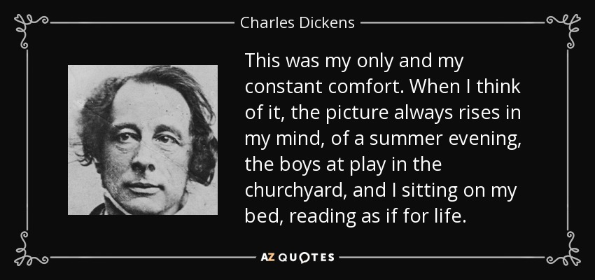 Era mi único y constante consuelo. Cuando pienso en él, siempre se me viene a la mente la imagen de una tarde de verano, los niños jugando en el patio de la iglesia, y yo sentado en mi cama, leyendo como si me fuera la vida en ello. - Charles Dickens