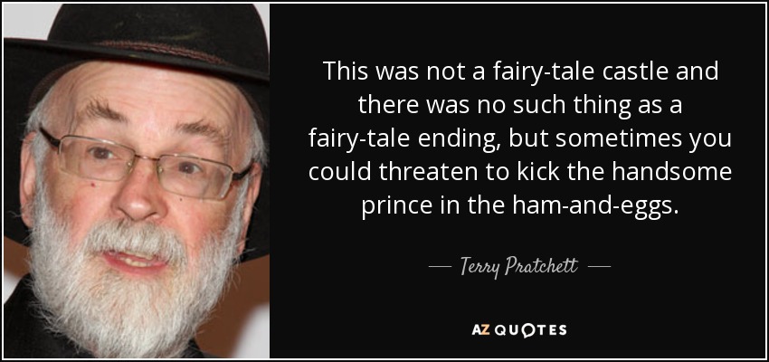 This was not a fairy-tale castle and there was no such thing as a fairy-tale ending, but sometimes you could threaten to kick the handsome prince in the ham-and-eggs. - Terry Pratchett