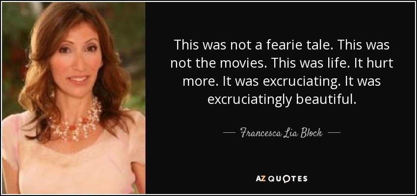 This was not a fearie tale. This was not the movies. This was life. It hurt more. It was excruciating. It was excruciatingly beautiful. - Francesca Lia Block