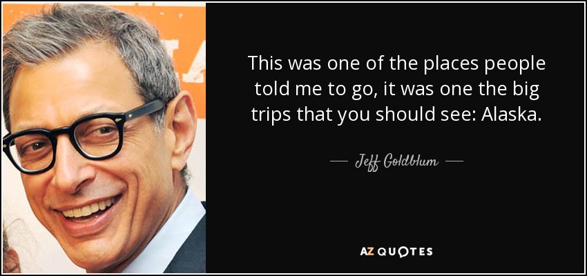 This was one of the places people told me to go, it was one the big trips that you should see: Alaska. - Jeff Goldblum