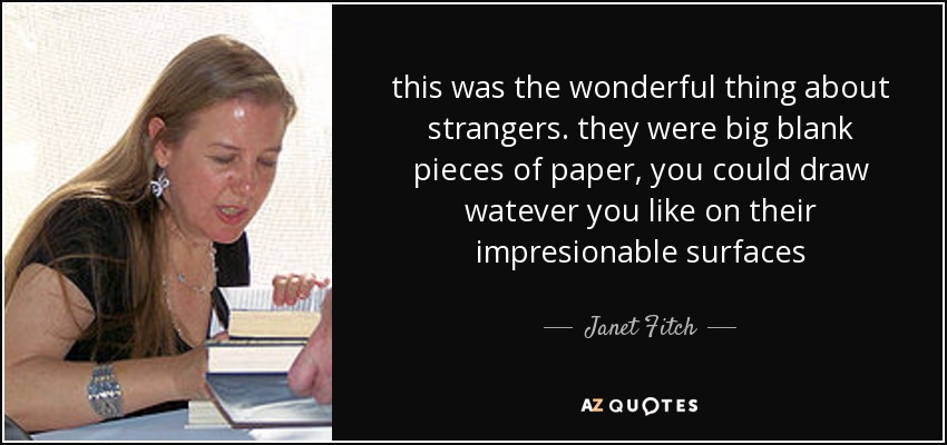 this was the wonderful thing about strangers. they were big blank pieces of paper, you could draw watever you like on their impresionable surfaces - Janet Fitch