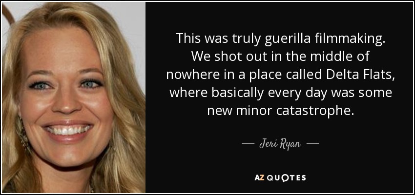 This was truly guerilla filmmaking. We shot out in the middle of nowhere in a place called Delta Flats, where basically every day was some new minor catastrophe. - Jeri Ryan