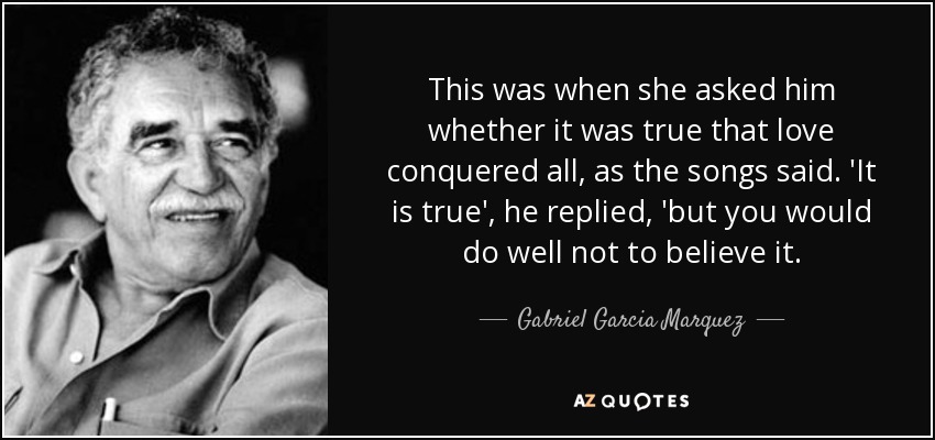 This was when she asked him whether it was true that love conquered all, as the songs said. 'It is true', he replied, 'but you would do well not to believe it. - Gabriel Garcia Marquez