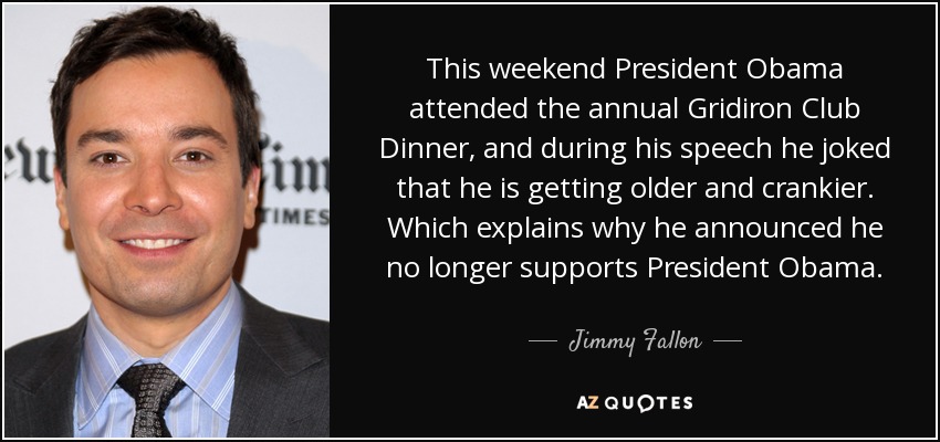 This weekend President Obama attended the annual Gridiron Club Dinner, and during his speech he joked that he is getting older and crankier. Which explains why he announced he no longer supports President Obama. - Jimmy Fallon