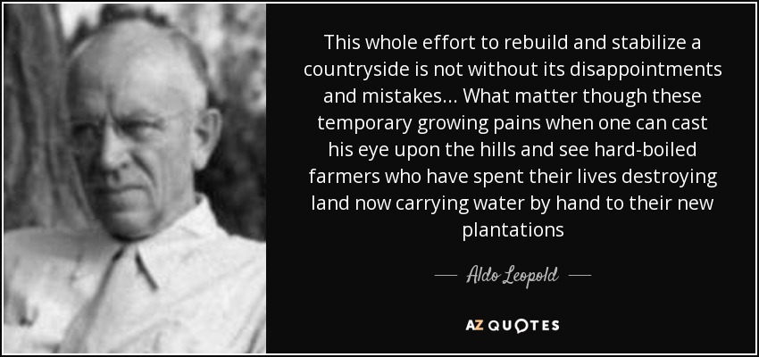 This whole effort to rebuild and stabilize a countryside is not without its disappointments and mistakes... What matter though these temporary growing pains when one can cast his eye upon the hills and see hard-boiled farmers who have spent their lives destroying land now carrying water by hand to their new plantations - Aldo Leopold