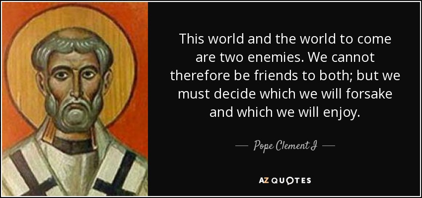 This world and the world to come are two enemies. We cannot therefore be friends to both; but we must decide which we will forsake and which we will enjoy. - Pope Clement I