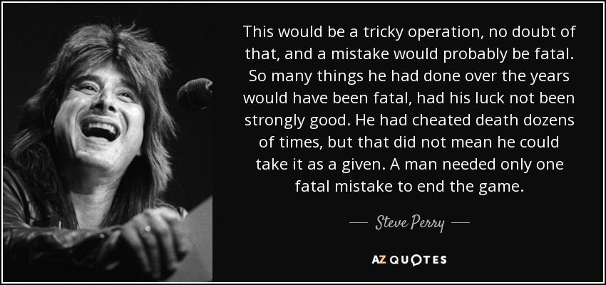 This would be a tricky operation, no doubt of that, and a mistake would probably be fatal. So many things he had done over the years would have been fatal, had his luck not been strongly good. He had cheated death dozens of times, but that did not mean he could take it as a given. A man needed only one fatal mistake to end the game. - Steve Perry